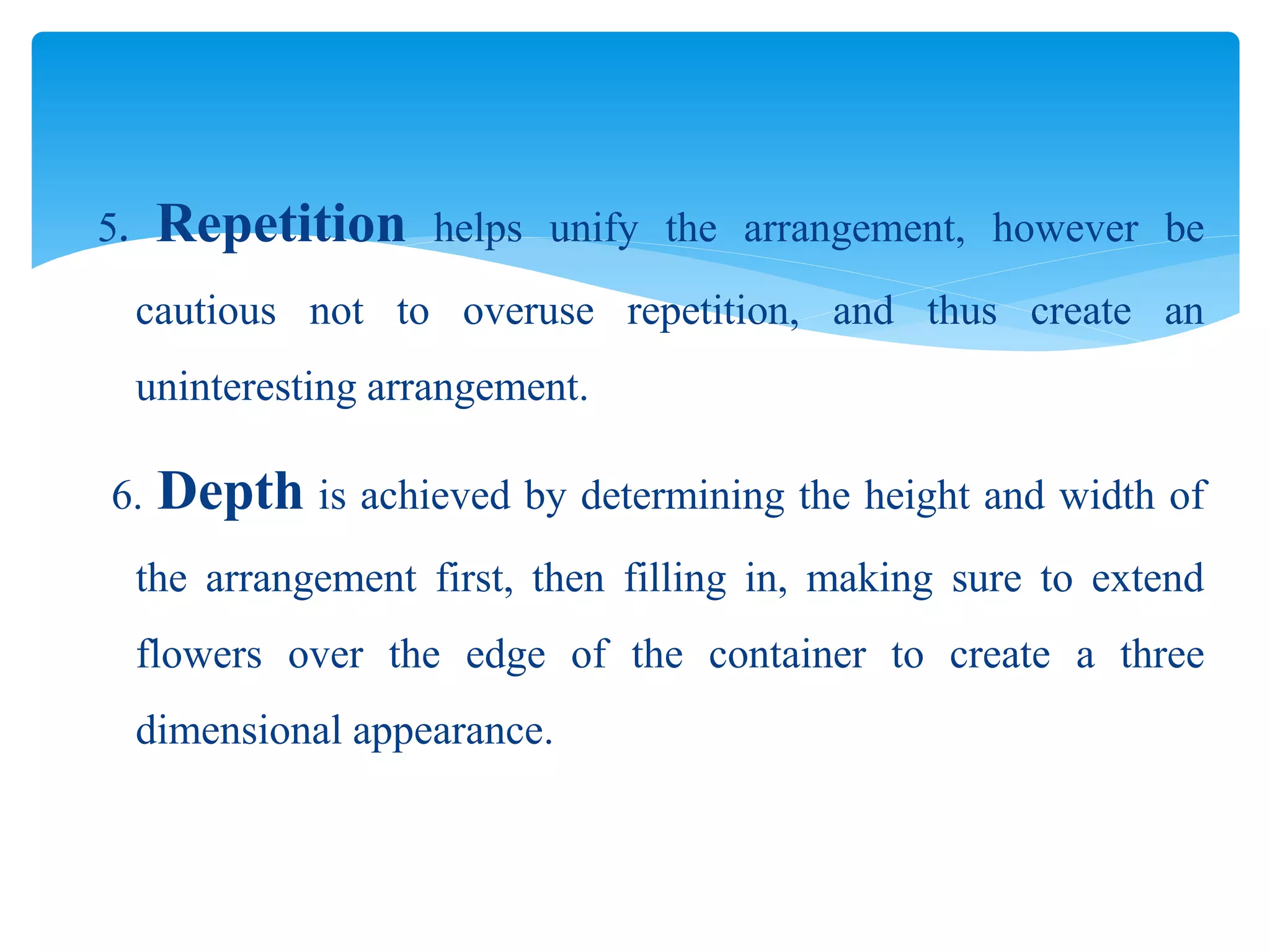 5. Repetition helps unify the arrangement, however be
cautious not to overuse repetition, and thus create an
uninteresting arrangement.
6. Depth is achieved by determining the height and width of
the arrangement first, then filling in, making sure to extend
flowers over the edge of the container to create a three
dimensional appearance.
 