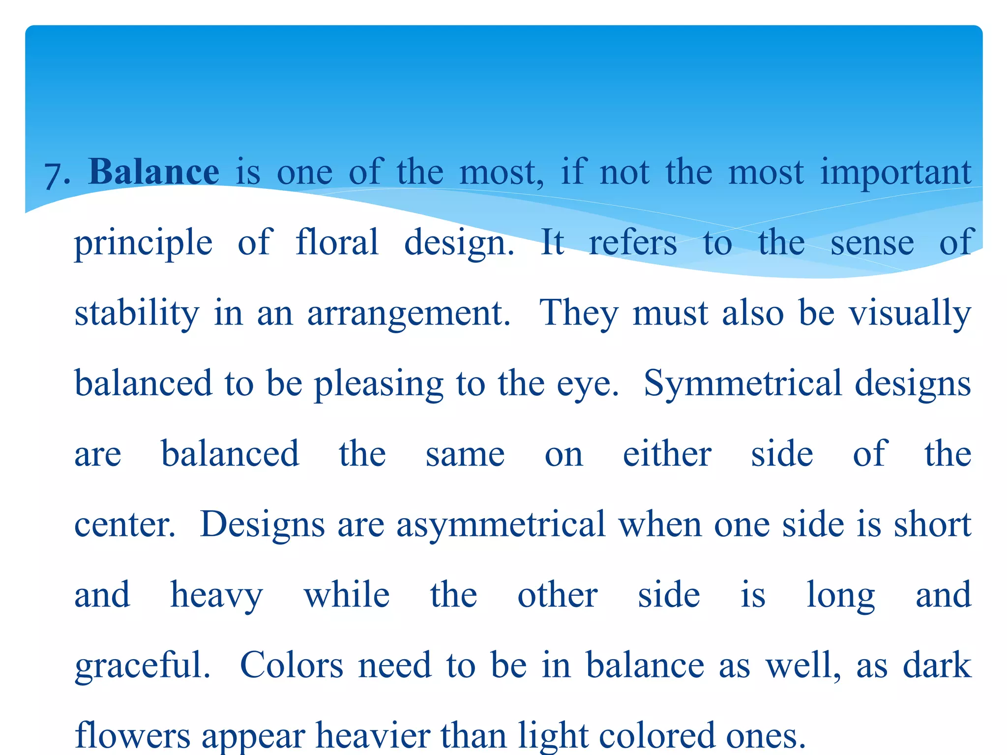 7. Balance is one of the most, if not the most important
principle of floral design. It refers to the sense of
stability in an arrangement. They must also be visually
balanced to be pleasing to the eye. Symmetrical designs
are balanced the same on either side of the
center. Designs are asymmetrical when one side is short
and heavy while the other side is long and
graceful. Colors need to be in balance as well, as dark
flowers appear heavier than light colored ones.
 