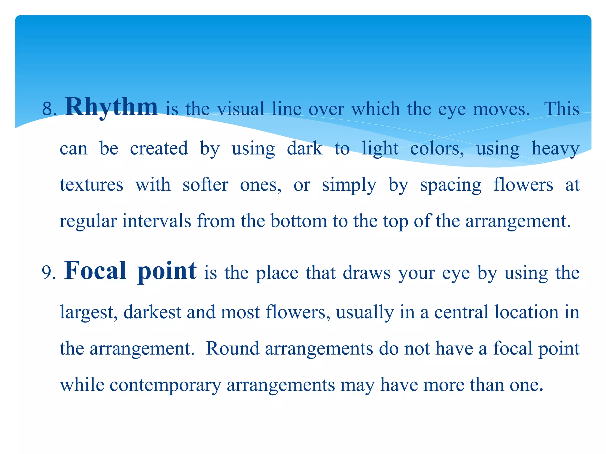 8. Rhythm is the visual line over which the eye moves. This
can be created by using dark to light colors, using heavy
textures with softer ones, or simply by spacing flowers at
regular intervals from the bottom to the top of the arrangement.
9. Focal point is the place that draws your eye by using the
largest, darkest and most flowers, usually in a central location in
the arrangement. Round arrangements do not have a focal point
while contemporary arrangements may have more than one.
 