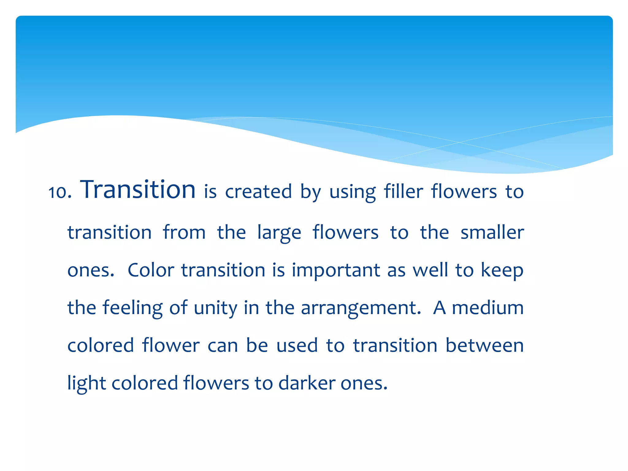 10. Transition is created by using filler flowers to
transition from the large flowers to the smaller
ones. Color transition is important as well to keep
the feeling of unity in the arrangement. A medium
colored flower can be used to transition between
light colored flowers to darker ones.
 