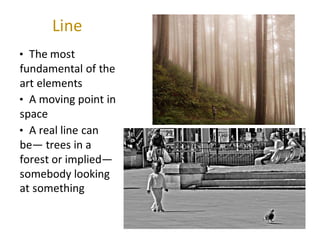Line
• The most
fundamental of the
art elements
• A moving point in
space
• A real line can
be— trees in a
forest or implied—
somebody looking
at something
 