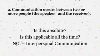 2. Communication occurs between two or
more people (the speaker and the receiver).
Is this absolute?
Is this applicable all the time?
NO. – Interpersonal Communication
 