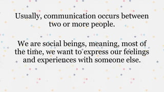 Usually, communication occurs between
two or more people.
We are social beings, meaning, most of
the time, we want to express our feelings
and experiences with someone else.
 