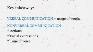 Key takeaway:
VERBAL COMMUNICATION – usage of words
NONVERBAL COMMUNICATION
Actions
Facial expressions
Tone of voice
 
