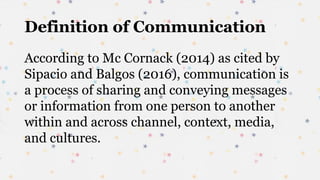 Definition of Communication
According to Mc Cornack (2014) as cited by
Sipacio and Balgos (2016), communication is
a process of sharing and conveying messages
or information from one person to another
within and across channel, context, media,
and cultures.
 
