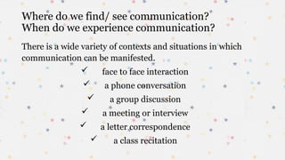 Where do we find/ see communication?
When do we experience communication?
There is a wide variety of contexts and situations in which
communication can be manifested.
 face to face interaction
 a phone conversation
 a group discussion
 a meeting or interview
 a letter correspondence
 a class recitation
 
