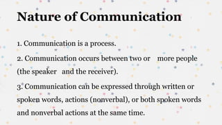 Nature of Communication
1. Communication is a process.
2. Communication occurs between two or more people
(the speaker and the receiver).
3. Communication can be expressed through written or
spoken words, actions (nonverbal), or both spoken words
and nonverbal actions at the same time.
 