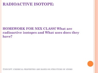 RADIOACTIVE ISOTOPE:
HOMEWORK FOR NEX CLASS! What are
radioactive isotopes and What uses does they
have?
CONCEPT :CHEMICAL PROPERTIES ARE BASED ON STRUCTURE OF ATOMS
 