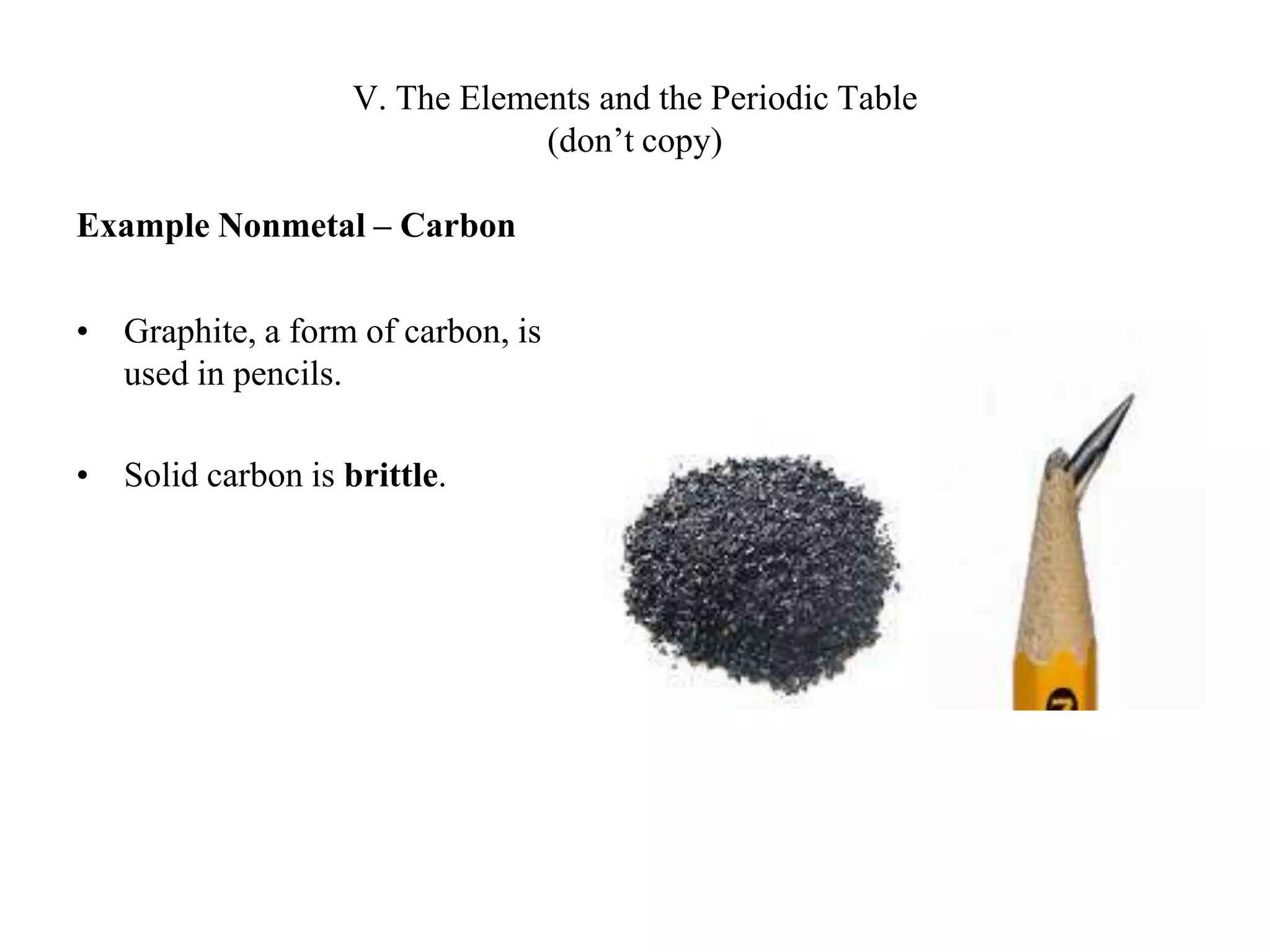 V. The Elements and the Periodic Table(don’t copy)Example Nonmetal – CarbonGraphite, a form of carbon, is used in pencils.Solid carbon is brittle.
