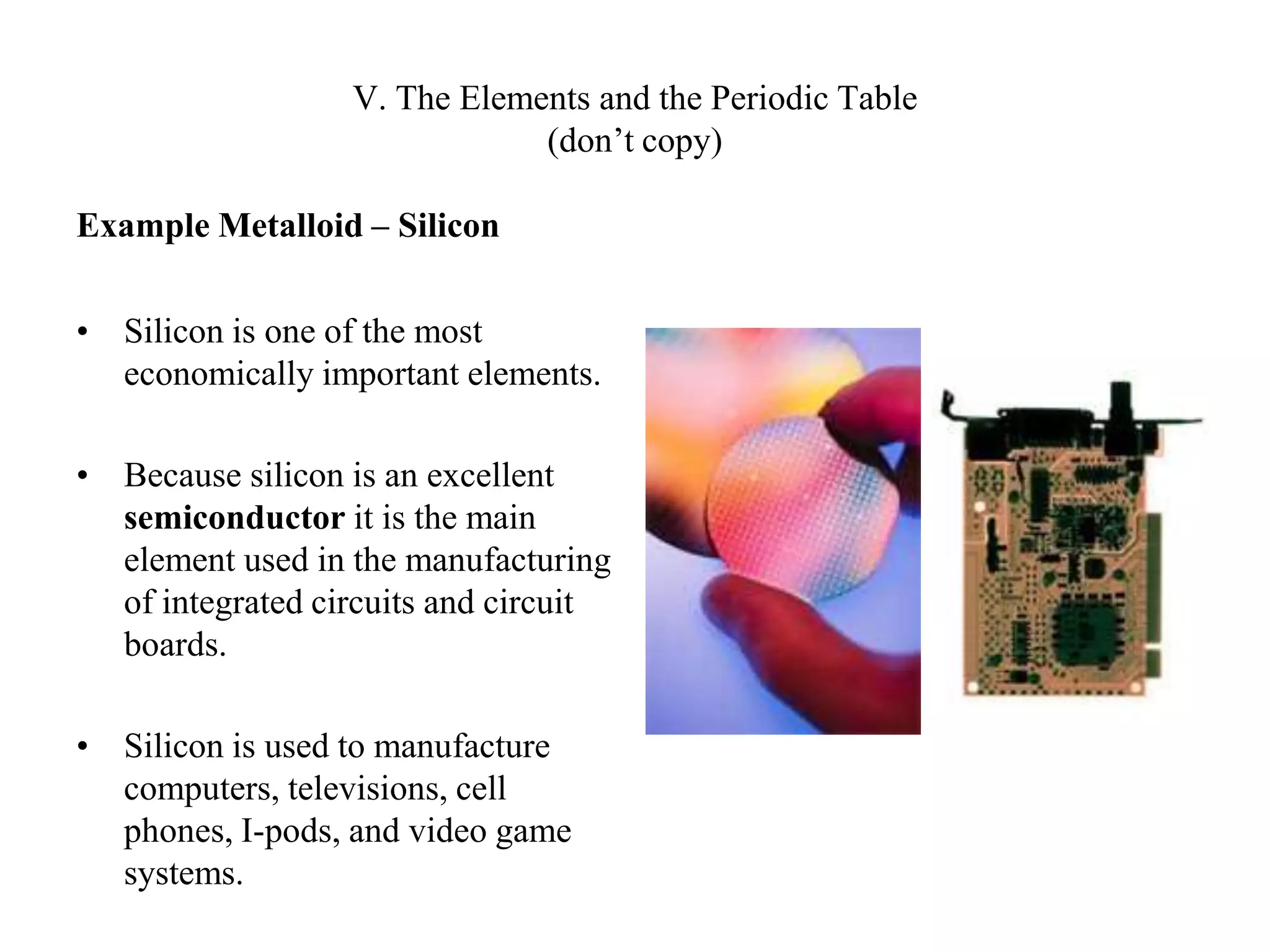 V. The Elements and the Periodic Table(don’t copy)Example Metalloid – SiliconSilicon is one of the most economically important elements.Because silicon is an excellent semiconductor it is the main element used in the manufacturing of integrated circuits and circuit boards. Silicon is used to manufacture computers, televisions, cell phones, I-pods, and video game systems.