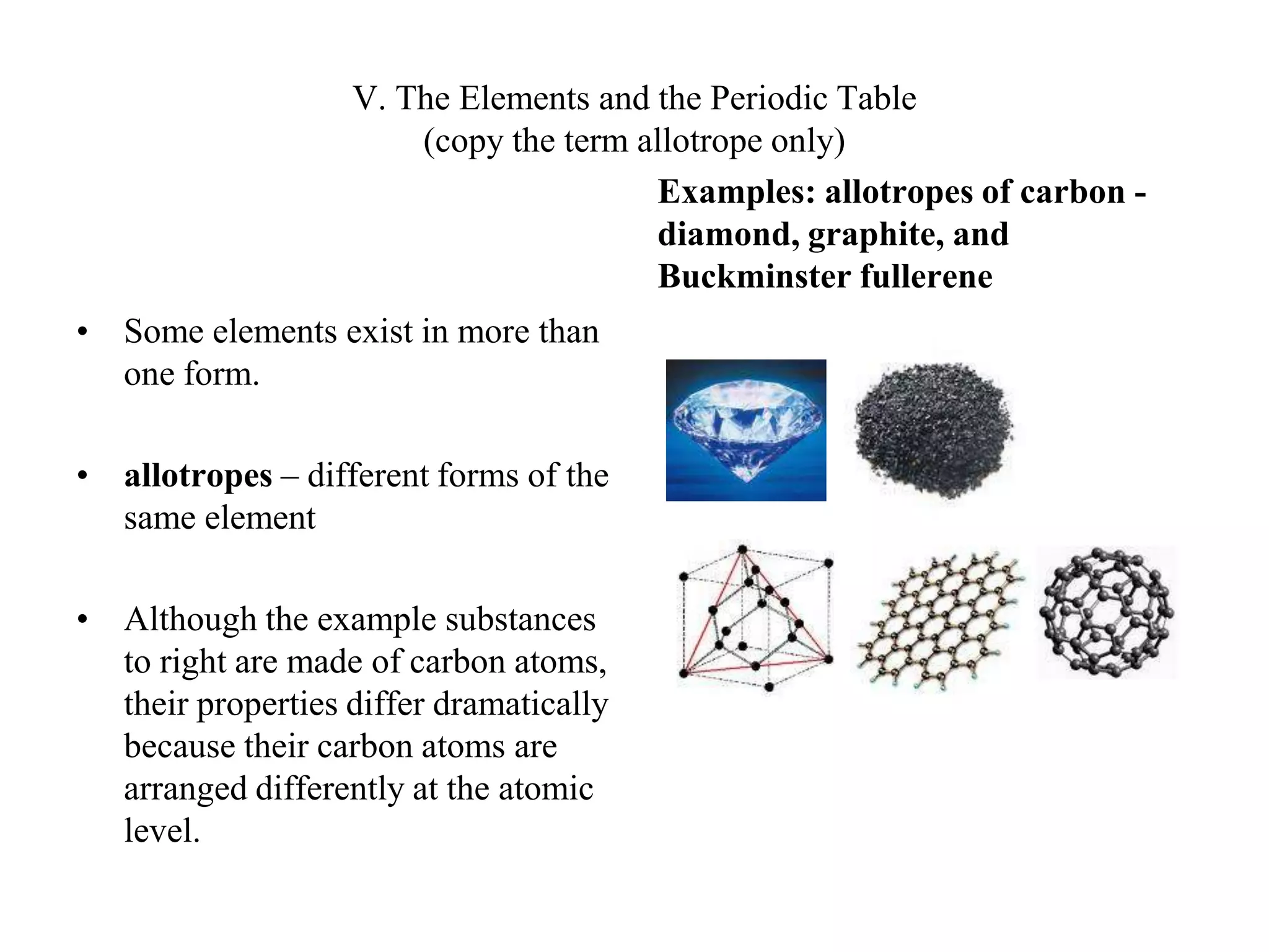 V. The Elements and the Periodic Table(copy the term allotrope only)Some elements exist in more than one form.allotropes – different forms of the same elementAlthough the example substances to right are made of carbon atoms, their properties differ dramatically because their carbon atoms are arranged differently at the atomic level.Examples: allotropes of carbon - diamond, graphite, and Buckminster fullerene