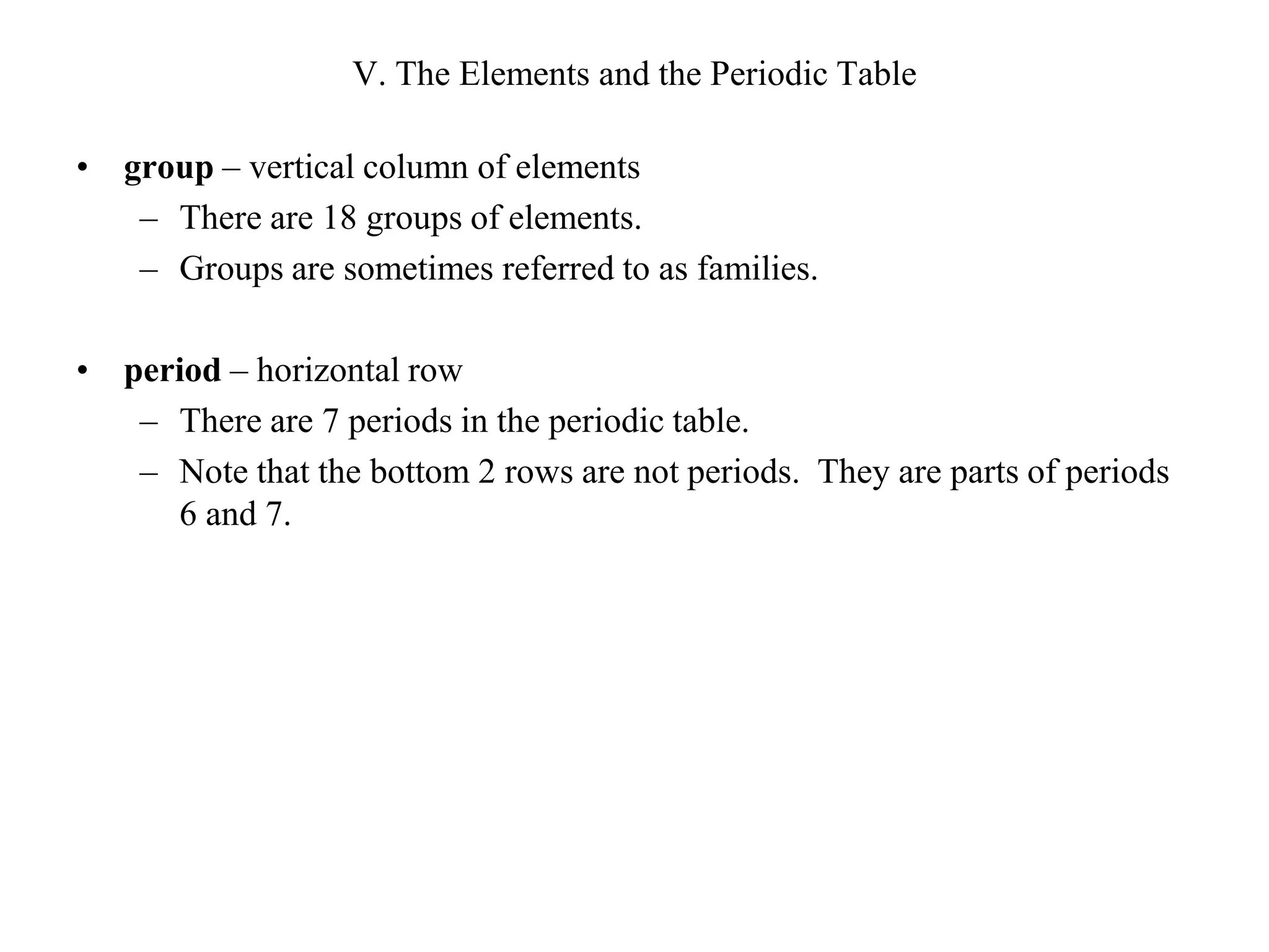 V. The Elements and the Periodic Tablegroup – vertical column of elementsThere are 18 groups of elements.Groups are sometimes referred to as families.period – horizontal rowThere are 7 periods in the periodic table.Note that the bottom 2 rows are not periods.  They are parts of periods 6 and 7.