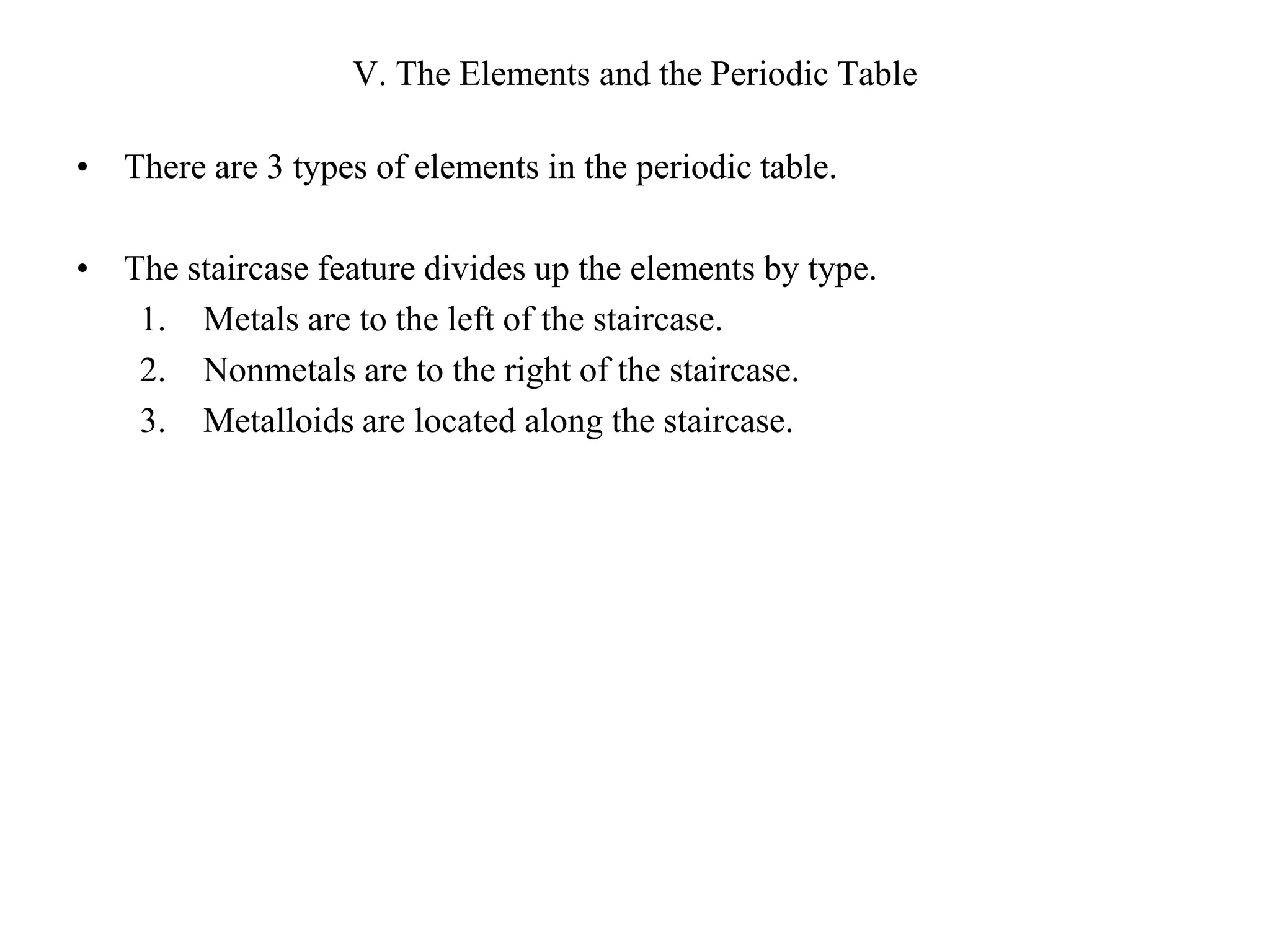 V. The Elements and the Periodic TableThere are 3 types of elements in the periodic table.The staircase feature divides up the elements by type.Metals are to the left of the staircase.Nonmetals are to the right of the staircase.Metalloids are located along the staircase.