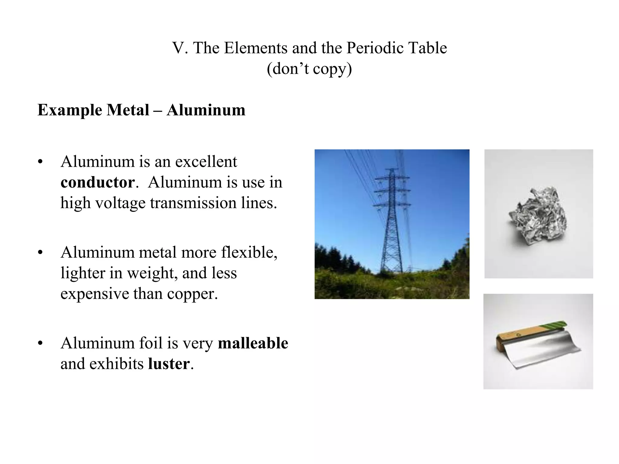 V. The Elements and the Periodic Table(don’t copy)Example Metal – AluminumAluminum is an excellent conductor.  Aluminum is use in high voltage transmission lines.Aluminum metal more flexible, lighter in weight, and less expensive than copper.Aluminum foil is very malleable and exhibits luster.