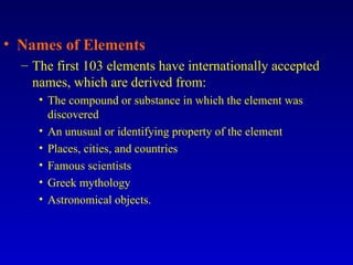 Names of Elements The first 103 elements have internationally accepted names, which are derived from: The compound or substance in which the element was discovered An unusual or identifying property of the element Places, cities, and countries Famous scientists Greek mythology Astronomical objects. 