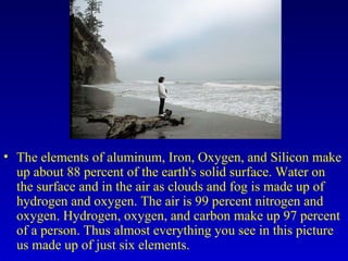 The elements of aluminum, Iron, Oxygen, and Silicon make up about 88 percent of the earth's solid surface. Water on the surface and in the air as clouds and fog is made up of hydrogen and oxygen. The air is 99 percent nitrogen and oxygen. Hydrogen, oxygen, and carbon make up 97 percent of a person. Thus almost everything you see in this picture us made up of just six elements.  