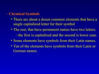 Chemical Symbols There are about a dozen common elements that have a single capitalized letter for their symbol The rest, that have permanent names have two letters. the first is capitalized and the second is lower case. Some elements have symbols from their Latin names. Ten of the elements have symbols from their Latin or German names. 
