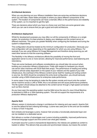 Architecture and Technology

Architectual decisions
When you are planning out your Alfresco installation there are some key architecture decisions
which you will make, these relate principally to where you place different components of the
system. The location of components can have a dramatic effect on the performance and reliability
of the system, so it is important to get this right.
There are decisions about which you have no choice over and there are some general rules
which you can use to ensure that you get a good and solid architecture.

Architecture deployment
Whilst for development purposes you may often run all the components of Alfresco on a single
system, for production it is best practice to deploy your database and the content server on
different machines. This gives you greater flexibility when configuring the hardware and tuning the
system's independently.
This configuration should be treated as the minimum configuration for production. Obviously your
real configuration will vary depending on the application for which you are using Alfresco. For
example if you are using Alfresco for Image Management and therefore doing scanning you will
need other servers to host the scanning software.
The flexibility in the Alfresco architecture affords the possibility of moving the front end
application server to one or more servers; allowing for improved performance, load balancing and
redundancy.
There are some hardware and software considerations you should take into account when
building your production Alfresco infrastructure. Firstly with respect to hardware you should
use server class machines with SCSI Raid disk arrays. The performance of reading and writing
content is almost solely dependent on the speed of your network and the speed of your disk
infrastructure, the overhead of the Alfresco content server itself for reading and writing content
is very low. So SCSI should be considered the entry level configuration, you should seriously
consider using a SAN infrastructure for enterprise scale performance.
In some cases it may be tempting to make the file system remote and mount onto the content
server machine across a LAN or WAN, this is not advised and will cause performance problems.
The file system should always be attached to the content server through a high-speed connection
such as fibre channel.
As you have seen the operating system must be 64bit since the size of a Java Virtual Machine
is restricted to 2GB on a 32bit operating system. This will not support the requirements of a
production Alfresco deployment.

Apache Solrt
Alfresco version 4 introduced a change in architecture for indexing and user search; Apache Solr
is now the default full text indexing technology. Lucene was used prior to this and can be enabled
in favour of Solr if required.
Solr embeds and leverages Lucene, however Solr provides a functionally abstracted layer and
can be installed on a dedicated server.
Solr delivers a number of advantages over Lucene including scalability, improved performance,
enhanced language support and fine control over what gets indexed.
A principle issue for Lucene is transactional dependence; the indexes are updated as content is
loaded or edited. This delivers fully accurate and synchronised indexes, but means the content

12 Alfresco Elements

 