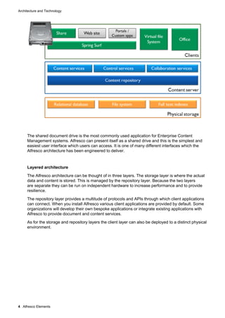 Architecture and Technology

The shared document drive is the most commonly used application for Enterprise Content
Management systems. Alfresco can present itself as a shared drive and this is the simplest and
easiest user interface which users can access. It is one of many different interfaces which the
Alfresco architecture has been engineered to deliver.

Layered architecture
The Alfresco architecture can be thought of in three layers. The storage layer is where the actual
data and content is stored. This is managed by the repository layer. Because the two layers
are separate they can be run on independent hardware to increase performance and to provide
resilience.
The repository layer provides a multitude of protocols and APIs through which client applications
can connect. When you install Alfresco various client applications are provided by default. Some
organizations will develop their own bespoke applications or integrate existing applications with
Alfresco to provide document and content services.
As for the storage and repository layers the client layer can also be deployed to a distinct physical
environment.

4 Alfresco Elements

 