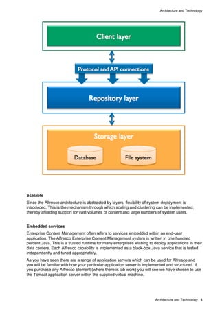 Architecture and Technology

Scalable
Since the Alfresco architecture is abstracted by layers, flexibility of system deployment is
introduced. This is the mechanism through which scaling and clustering can be implemented,
thereby affording support for vast volumes of content and large numbers of system users.

Embedded services
Enterprise Content Management often refers to services embedded within an end-user
application. The Alfresco Enterprise Content Management system is written in one hundred
percent Java. This is a trusted runtime for many enterprises wishing to deploy applications in their
data centers. Each Alfresco capability is implemented as a black-box Java service that is tested
independently and tuned appropriately.
As you have seen there are a range of application servers which can be used for Alfresco and
you will be familiar with how your particular application server is implemented and structured. If
you purchase any Alfresco Element (where there is lab work) you will see we have chosen to use
the Tomcat application server within the supplied virtual machine.

Architecture and Technology 5

 