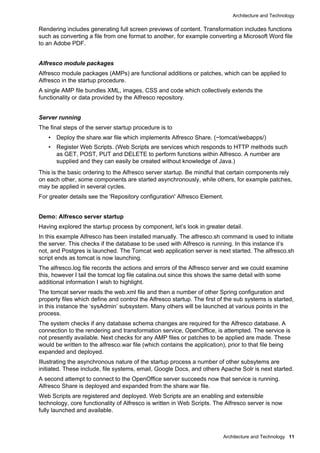 Architecture and Technology
Architecture and Technology 11
Rendering includes generating full screen previews of content. Transformation includes functions
such as converting a file from one format to another, for example converting a Microsoft Word file
to an Adobe PDF.
Alfresco module packages
Alfresco module packages (AMPs) are functional additions or patches, which can be applied to
Alfresco in the startup procedure.
A single AMP file bundles XML, images, CSS and code which collectively extends the
functionality or data provided by the Alfresco repository.
Server running
The final steps of the server startup procedure is to
• Deploy the share.war file which implements Alfresco Share. (~tomcat/webapps/)
• Register Web Scripts. (Web Scripts are services which responds to HTTP methods such
as GET, POST, PUT and DELETE to perform functions within Alfresco. A number are
supplied and they can easily be created without knowledge of Java.)
This is the basic ordering to the Alfresco server startup. Be mindful that certain components rely
on each other, some components are started asynchronously, while others, for example patches,
may be applied in several cycles.
For greater details see the 'Repository configuration' Alfresco Element.
Demo: Alfresco server startup
Having explored the startup process by component, let’s look in greater detail.
In this example Alfresco has been installed manually. The alfresco.sh command is used to initiate
the server. This checks if the database to be used with Alfresco is running. In this instance it’s
not, and Postgres is launched. The Tomcat web application server is next started. The alfresco.sh
script ends as tomcat is now launching.
The alfresco.log file records the actions and errors of the Alfresco server and we could examine
this, however I tail the tomcat log file catalina.out since this shows the same detail with some
additional information I wish to highlight.
The tomcat server reads the web.xml file and then a number of other Spring configuration and
property files which define and control the Alfresco startup. The first of the sub systems is started,
in this instance the ‘sysAdmin’ subsystem. Many others will be launched at various points in the
process.
The system checks if any database schema changes are required for the Alfresco database. A
connection to the rendering and transformation service, OpenOffice, is attempted. The service is
not presently available. Next checks for any AMP files or patches to be applied are made. These
would be written to the alfresco.war file (which contains the application), prior to that file being
expanded and deployed.
Illustrating the asynchronous nature of the startup process a number of other subsytems are
initiated. These include, file systems, email, Google Docs, and others Apache Solr is next started.
A second attempt to connect to the OpenOffice server succeeds now that service is running.
Alfresco Share is deployed and expanded from the share.war file.
Web Scripts are registered and deployed. Web Scripts are an enabling and extensible
technology, core functionality of Alfresco is written in Web Scripts. The Alfresco server is now
fully launched and available.
 