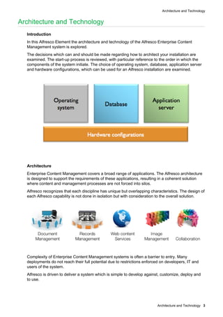 Architecture and Technology
Architecture and Technology 3
Architecture and Technology
Introduction
In this Alfresco Element the architecture and technology of the Alfresco Enterprise Content
Management system is explored.
The decisions which can and should be made regarding how to architect your installation are
examined. The start-up process is reviewed, with particular reference to the order in which the
components of the system initiate. The choice of operating system, database, application server
and hardware configurations, which can be used for an Alfresco installation are examined.
Architecture
Enterprise Content Management covers a broad range of applications. The Alfresco architecture
is designed to support the requirements of these applications, resulting in a coherent solution
where content and management processes are not forced into silos.
Alfresco recognizes that each discipline has unique but overlapping characteristics. The design of
each Alfresco capability is not done in isolation but with consideration to the overall solution.
Complexity of Enterprise Content Management systems is often a barrier to entry. Many
deployments do not reach their full potential due to restrictions enforced on developers, IT and
users of the system.
Alfresco is driven to deliver a system which is simple to develop against, customize, deploy and
to use.
 