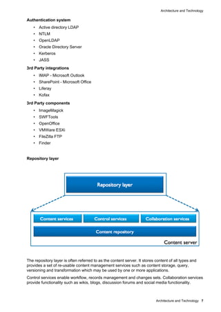 Architecture and Technology
Architecture and Technology 7
Authentication system
• Active directory LDAP
• NTLM
• OpenLDAP
• Oracle Directory Server
• Kerberos
• JASS
3rd Party integrations
• IMAP - Microsoft Outlook
• SharePoint - Microsoft Office
• Liferay
• Kofax
3rd Party components
• ImageMagick
• SWFTools
• OpenOffice
• VMWare ESXi
• FileZilla FTP
• Finder
Repository layer
The repository layer is often referred to as the content server. It stores content of all types and
provides a set of re-usable content management services such as content storage, query,
versioning and transformation which may be used by one or more applications.
Control services enable workflow, records management and changes sets. Collaboration services
provide functionality such as wikis, blogs, discussion forums and social media functionality.
 
