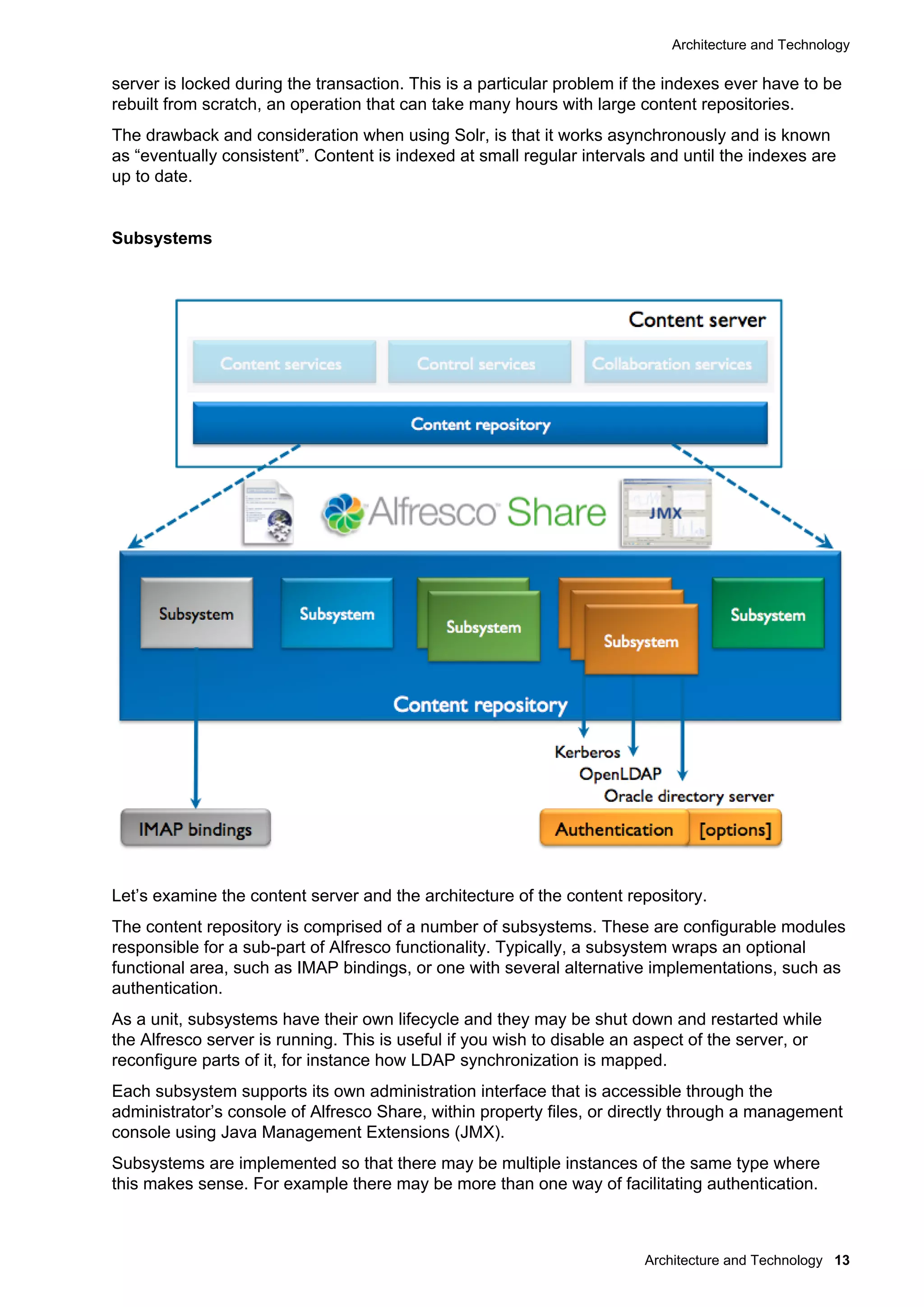 Architecture and Technology
Architecture and Technology 13
server is locked during the transaction. This is a particular problem if the indexes ever have to be
rebuilt from scratch, an operation that can take many hours with large content repositories.
The drawback and consideration when using Solr, is that it works asynchronously and is known
as “eventually consistent”. Content is indexed at small regular intervals and until the indexes are
up to date.
Subsystems
Let’s examine the content server and the architecture of the content repository.
The content repository is comprised of a number of subsystems. These are configurable modules
responsible for a sub-part of Alfresco functionality. Typically, a subsystem wraps an optional
functional area, such as IMAP bindings, or one with several alternative implementations, such as
authentication.
As a unit, subsystems have their own lifecycle and they may be shut down and restarted while
the Alfresco server is running. This is useful if you wish to disable an aspect of the server, or
reconfigure parts of it, for instance how LDAP synchronization is mapped.
Each subsystem supports its own administration interface that is accessible through the
administrator’s console of Alfresco Share, within property files, or directly through a management
console using Java Management Extensions (JMX).
Subsystems are implemented so that there may be multiple instances of the same type where
this makes sense. For example there may be more than one way of facilitating authentication.
 