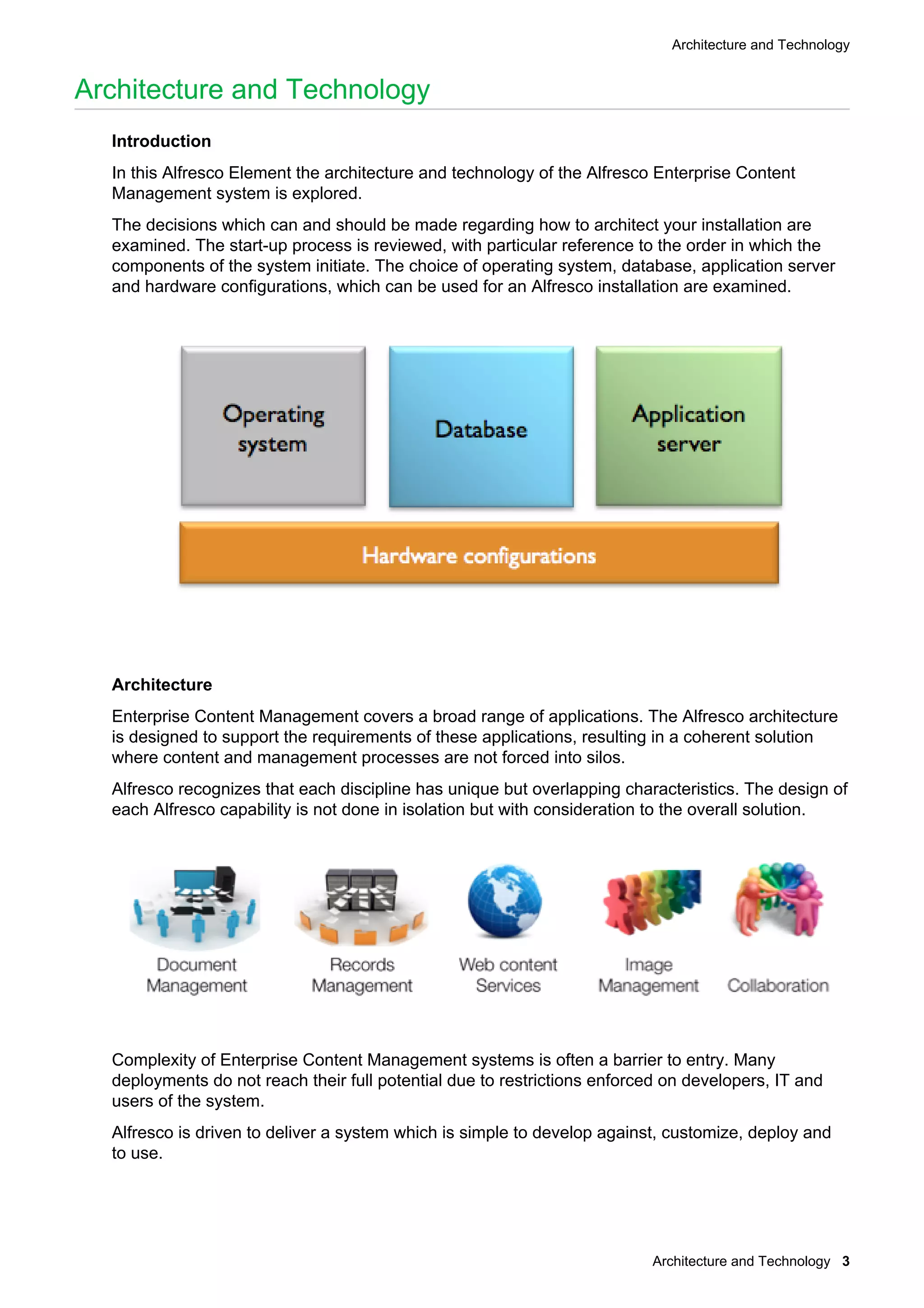 Architecture and Technology
Architecture and Technology 3
Architecture and Technology
Introduction
In this Alfresco Element the architecture and technology of the Alfresco Enterprise Content
Management system is explored.
The decisions which can and should be made regarding how to architect your installation are
examined. The start-up process is reviewed, with particular reference to the order in which the
components of the system initiate. The choice of operating system, database, application server
and hardware configurations, which can be used for an Alfresco installation are examined.
Architecture
Enterprise Content Management covers a broad range of applications. The Alfresco architecture
is designed to support the requirements of these applications, resulting in a coherent solution
where content and management processes are not forced into silos.
Alfresco recognizes that each discipline has unique but overlapping characteristics. The design of
each Alfresco capability is not done in isolation but with consideration to the overall solution.
Complexity of Enterprise Content Management systems is often a barrier to entry. Many
deployments do not reach their full potential due to restrictions enforced on developers, IT and
users of the system.
Alfresco is driven to deliver a system which is simple to develop against, customize, deploy and
to use.
 