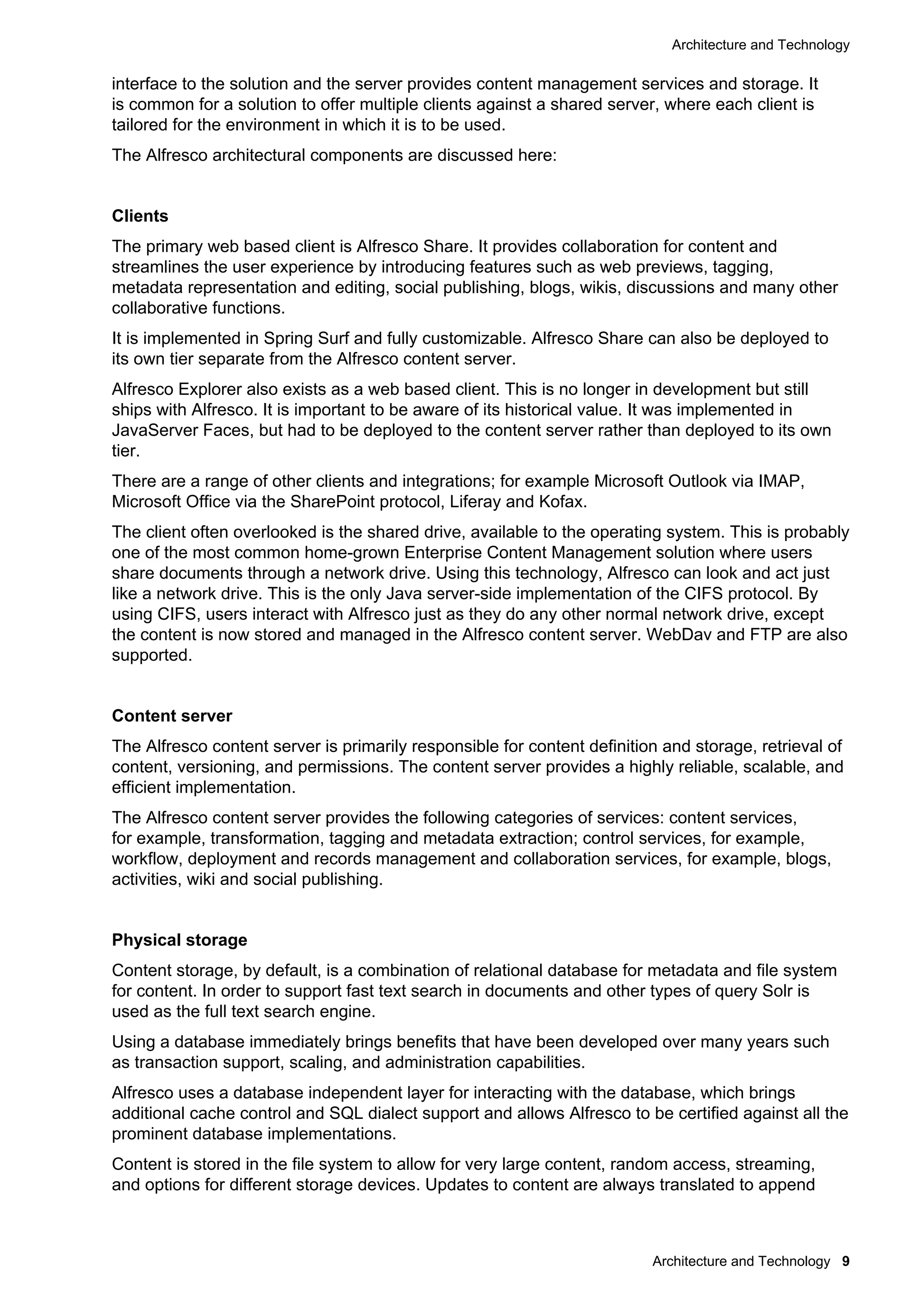 Architecture and Technology
Architecture and Technology 9
interface to the solution and the server provides content management services and storage. It
is common for a solution to offer multiple clients against a shared server, where each client is
tailored for the environment in which it is to be used.
The Alfresco architectural components are discussed here:
Clients
The primary web based client is Alfresco Share. It provides collaboration for content and
streamlines the user experience by introducing features such as web previews, tagging,
metadata representation and editing, social publishing, blogs, wikis, discussions and many other
collaborative functions.
It is implemented in Spring Surf and fully customizable. Alfresco Share can also be deployed to
its own tier separate from the Alfresco content server.
Alfresco Explorer also exists as a web based client. This is no longer in development but still
ships with Alfresco. It is important to be aware of its historical value. It was implemented in
JavaServer Faces, but had to be deployed to the content server rather than deployed to its own
tier.
There are a range of other clients and integrations; for example Microsoft Outlook via IMAP,
Microsoft Office via the SharePoint protocol, Liferay and Kofax.
The client often overlooked is the shared drive, available to the operating system. This is probably
one of the most common home-grown Enterprise Content Management solution where users
share documents through a network drive. Using this technology, Alfresco can look and act just
like a network drive. This is the only Java server-side implementation of the CIFS protocol. By
using CIFS, users interact with Alfresco just as they do any other normal network drive, except
the content is now stored and managed in the Alfresco content server. WebDav and FTP are also
supported.
Content server
The Alfresco content server is primarily responsible for content definition and storage, retrieval of
content, versioning, and permissions. The content server provides a highly reliable, scalable, and
efficient implementation.
The Alfresco content server provides the following categories of services: content services,
for example, transformation, tagging and metadata extraction; control services, for example,
workflow, deployment and records management and collaboration services, for example, blogs,
activities, wiki and social publishing.
Physical storage
Content storage, by default, is a combination of relational database for metadata and file system
for content. In order to support fast text search in documents and other types of query Solr is
used as the full text search engine.
Using a database immediately brings benefits that have been developed over many years such
as transaction support, scaling, and administration capabilities.
Alfresco uses a database independent layer for interacting with the database, which brings
additional cache control and SQL dialect support and allows Alfresco to be certified against all the
prominent database implementations.
Content is stored in the file system to allow for very large content, random access, streaming,
and options for different storage devices. Updates to content are always translated to append
 