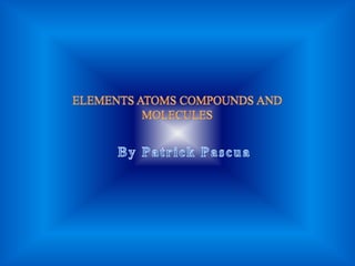 ELEMENTS ATOMS COMPOUNDS AND MOLECULES By Patrick Pascua 