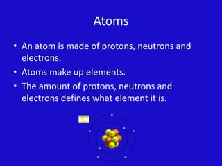 AtomsAn atom is made of protons, neutrons and electrons.Atoms make up elements.The amount of protons, neutrons and electrons defines what element it is.  