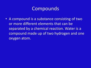 CompoundsA compound is a substance consisting of two or more different elements that can be separated by a chemical reaction. Water is a compound made up of two hydrogen and one oxygen atom.  