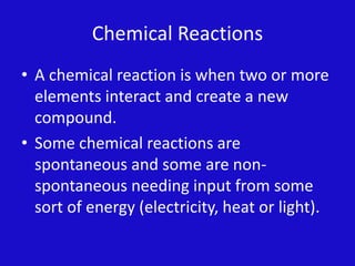 Chemical ReactionsA chemical reaction is when two or more elements interact and create a new compound.Some chemical reactions are spontaneous and some are non-spontaneous needing input from some sort of energy (electricity, heat or light).        