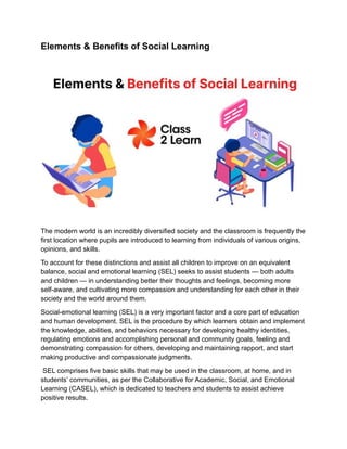 Elements & Benefits of Social Learning
The modern world is an incredibly diversified society and the classroom is frequently the
first location where pupils are introduced to learning from individuals of various origins,
opinions, and skills.
To account for these distinctions and assist all children to improve on an equivalent
balance, social and emotional learning (SEL) seeks to assist students — both adults
and children — in understanding better their thoughts and feelings, becoming more
self-aware, and cultivating more compassion and understanding for each other in their
society and the world around them.
Social-emotional learning (SEL) is a very important factor and a core part of education
and human development. SEL is the procedure by which learners obtain and implement
the knowledge, abilities, and behaviors necessary for developing healthy identities,
regulating emotions and accomplishing personal and community goals, feeling and
demonstrating compassion for others, developing and maintaining rapport, and start
making productive and compassionate judgments.
SEL comprises five basic skills that may be used in the classroom, at home, and in
students’ communities, as per the Collaborative for Academic, Social, and Emotional
Learning (CASEL), which is dedicated to teachers and students to assist achieve
positive results.
 