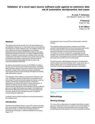 Page 1 of 7
Validation of a novel open source software suite against an extensive data
set of automotive aerodynamics test cases
A Lock, T Johansen
Auto Research Center LLC, USA
P Geremia
Engys Srl, Italy
E de Villiers
Engys Ltd, UK
Abstract
This paper presents the results ofa multi-year development
and validation exercise for a novel open source Computational
Fluid Dynamics (CFD) software suite.The software makes use
of an advanced meshing methodologyand a Delayed
Detached Eddy Simulation (DDES) flow solver to accurately
predictthe aerodynamic forces on a range of differentvehicle
shapes.In addition a graphical user interface (GUI) has been
created that automates mostofthe set-up of the case and has
embedded bestpractices,dependenton vehicle shape,to
ensure accurate and repeatable results for users in an
industrial developmentprocess.
As well as improving the accuracy of the DDES simulations
through use of meshing and solver bestpractices,significant
effort has taken place to improve the solution times providing
benefitfor single CFD simulations,butalso significantly
reducing the turnaround time of Design Of Experiment(DOE)
style optimization projects.
The validation of the software suite has been extensive, with
over 100 different vehicle configurations compared to wind
tunnel data. The vehicle shapes used were diverse,covering
sedans,hatchbacks,estates and SUVs, motorsport
applications,as well as both lightand heavy duty trucks. In
addition to differentvehicle shapes a wide range of
experimental configurations were evaluated including different
ground simulation techniques,yaw angles,ride heights and
test speeds.Although the focus was on improving absolute
accuracy, deltas for part changes were also checked for
directionalityand magnitude.
Finally the paper will also briefly discuss future prospects for
the software suite.
Introduction
The Elements Software Suite is a new CFD solution resulting
from a joint venture, Streamline Solutions, between the Auto
Research Center,an automotive consultancybased in
Indianapolis,and Engys,a software developmentcompany
specializing in open source CFD and optimisation,based in
London.
The objective of the projectwas to develop a setof best
practice methodologies thatnotonly ensured accurate results
from the suite but also a robustprocess thatdelivered
significantbenefits in turnaround times for transientCFD
simulations.In order to achieve this a large data set was
created of wind tunnel results from the Auto Research Center
model-scale,moving ground wind tunnel,as well as numerous
full-scale wind tunnels from around the world.
The bestpractice methodologies were also characterized by
vehicle shape (including hatchback,SUV; coupe, truck, etc.), in
order to allow users in an industrial environment to use a
consistent,and hence repeatable,approach. See Figure 1.
Figure 1. Screenshot of the GUI, w ith vehicle shape choices
highlighted.
Methodology
Meshing Strategy
For mostof the configurations simulated the far-field is scaled
based on vehicle dimensions in order to minimize the effects of
blockage,whilstalso ensuring that the inlet and outlet are far
enough away from the vehicle to minimize unwanted numerical
 