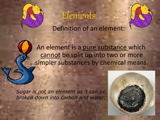 Elements
Definition of an element:
An element is a pure substance which
cannot be split up into two or more
simpler substances by chemical means.
Sugar is not an element as it can be
broken down into carbon and water.
 