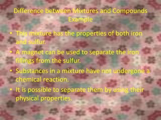 Difference between Mixtures and Compounds
Example
• This mixture has the properties of both iron
and sulfur.
• A magnet can be used to separate the iron
fillings from the sulfur.
• Substances in a mixture have not undergone a
chemical reaction.
• It is possible to separate them by using their
physical properties.
6/26/2015
 