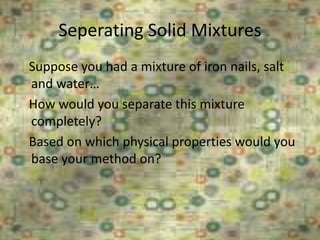 Seperating Solid Mixtures
6/26/2015
Suppose you had a mixture of iron nails, salt
and water…
How would you separate this mixture
completely?
Based on which physical properties would you
base your method on?
 
