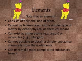 Note that an element:
• Consists of only one kind of atom,
• Cannot be broken down into a simpler type of
matter by either physical or chemical means
• Can exist as either atoms (e.g. argon) or
molecules (e.g., nitrogen).
• Cannot possible to obtain a simpler substance
chemically from these elements.
• Can only make more complicated substances
from it.
Elements
 