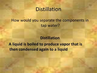 Distillation
6/26/2015
How would you separate the components in
tap water?
Distillation
A liquid is boiled to produce vapor that is
then condensed again to a liquid
 