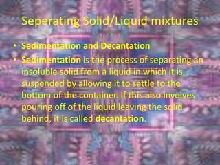 Seperating Solid/Liquid mixtures
• Sedimentation and Decantation
• Sedimentation is the process of separating an
insoluble solid from a liquid in which it is
suspended by allowing it to settle to the
bottom of the container. If this also involves
pouring off of the liquid leaving the solid
behind, it is called decantation.
6/26/2015
 