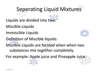 Seperating Liquid Mixtures
Liquids are divided into two:
Miscible Liquids
Immiscible Liquids
Definition of Miscible liquids:
Miscible Liquids are formed when when two
substances mix together completely.
For example: Apple juice and Pineapple Juice.
6/26/2015
 