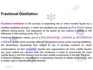 6/26/2015
Fractional Distillation
Fractional distillation is the process of separating two or more miscible liquids by a
modified distillation process, in which the distillates are collected as fractions having
different boiling points. The separation of the liquids by this method is based on the
difference in their boiling points. (Fig. 5)
Fractional distillation makes use of a fractionating column or distillation
column, a tube which provides different temperature zones inside it during distillation,
the temperature decreasing from bottom to top. It provides surfaces on which
condensations (of less volatile liquids) and vaporizations (of more volatile liquids)
can occur before the vapours enter the condenser in order to concentrate the more
volatile liquid in the first fractions and the less volatile components in the later fractions.
Fractional distillation is very effective is separating mixtures of volatile components, and
is widely used in laboratories and industries.
 