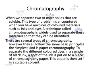 Chromatography
When we separate two or more solids that are
soluble. This type of problem is encountered
when you have mixtures of coloured materials
such as inks and dyes.A technique called
chromotography is widely used to separate these
materials so that they can be identified.
There are several types of chromatography,
however they all follow the same basic principles
the simplest kind is paper chromotography. To
separate the different coloured dyes in a sample
of black ink, a spot of the ink is put on to a piece
of chromatography paper. This paper is then set
in a suitable solvent.6/26/2015
 