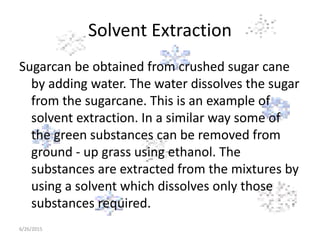 Solvent Extraction
Sugarcan be obtained from crushed sugar cane
by adding water. The water dissolves the sugar
from the sugarcane. This is an example of
solvent extraction. In a similar way some of
the green substances can be removed from
ground - up grass using ethanol. The
substances are extracted from the mixtures by
using a solvent which dissolves only those
substances required.
6/26/2015
 