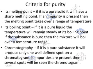 Criteria for purity
• Its melting point – if it is a pure solid it will have a
sharp melting point. If an impurity is present then
the melting point takes over a range of temperature
• Its boiling point – if it is a pure liquid the
temperature will remain steady at its boiling point.
If the substance is pure then the mixture will boil
over a temperature range.
• Chromotography – if it is a pure substance it will
produce only one well defined spot on a
chromatogram. If impurities are present then
several spots will be seen the chromotogram.
6/26/2015
 