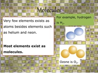 Molecules
Very few elements exists as
atoms besides elements such
as helium and neon.
Most elements exist as
molecules.
For example, hydrogen
is H2.
Ozone is O3.
 