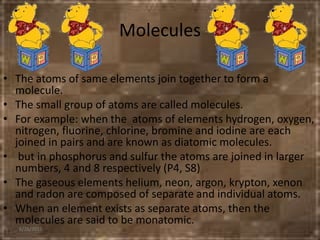 Molecules
• The atoms of same elements join together to form a
molecule.
• The small group of atoms are called molecules.
• For example: when the atoms of elements hydrogen, oxygen,
nitrogen, fluorine, chlorine, bromine and iodine are each
joined in pairs and are known as diatomic molecules.
• but in phosphorus and sulfur the atoms are joined in larger
numbers, 4 and 8 respectively (P4, S8)
• The gaseous elements helium, neon, argon, krypton, xenon
and radon are composed of separate and individual atoms.
• When an element exists as separate atoms, then the
molecules are said to be monatomic.
6/26/2015
 