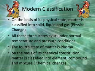 Modern Classification
• On the basis of its physical state, matter is
classified into solid, liquid and gas.(Physical
Change)
• All these three states exist under normal
temperature and pressure conditions
• The fourth state of matter is Plasma.
• on the basis of its chemical constitution,
matter is classified into element, compound
and mixture.( Chemical change)
6/26/2015
 